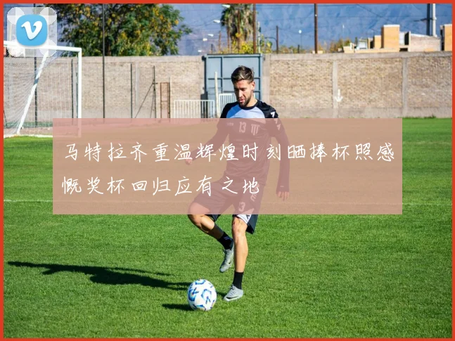 马特拉齐重温辉煌时刻晒捧杯照感慨奖杯回归应有之地