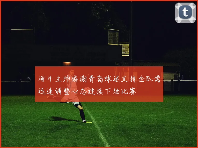 海牛主帅感谢青岛球迷支持全队需迅速调整心态迎接下场比赛