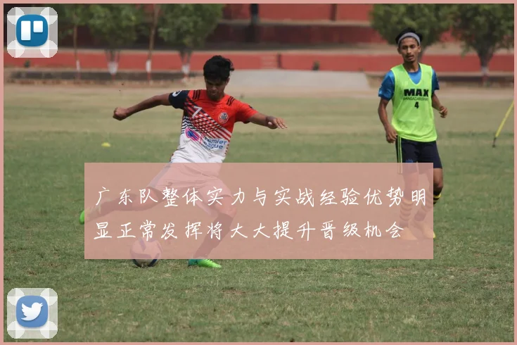 广东队整体实力与实战经验优势明显正常发挥将大大提升晋级机会