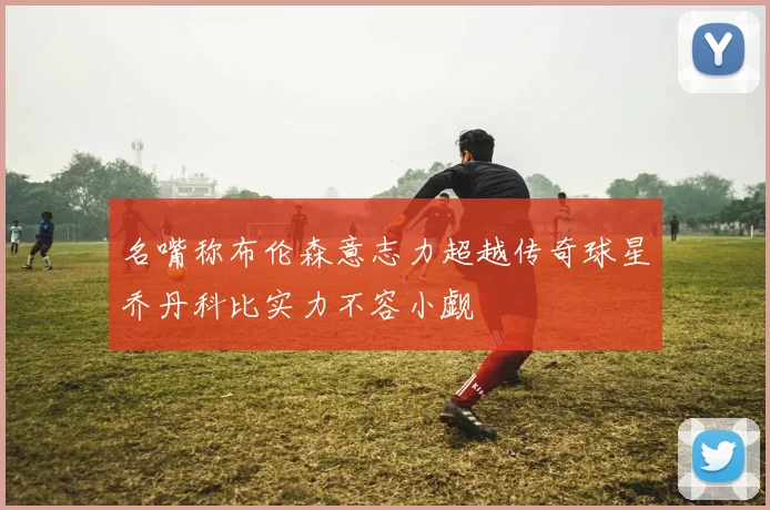 名嘴称布伦森意志力超越传奇球星乔丹科比实力不容小觑