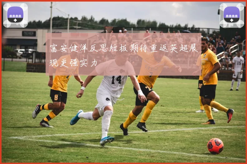 富安健洋反思短板期待重返英超展现更强实力