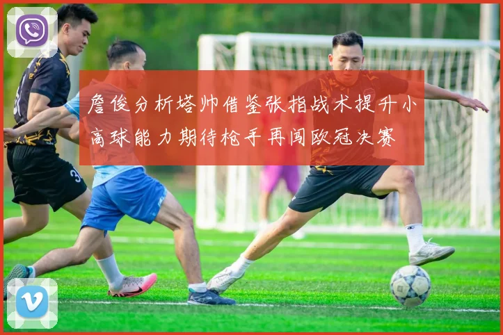 詹俊分析塔帅借鉴张指战术提升小高球能力期待枪手再闯欧冠决赛
