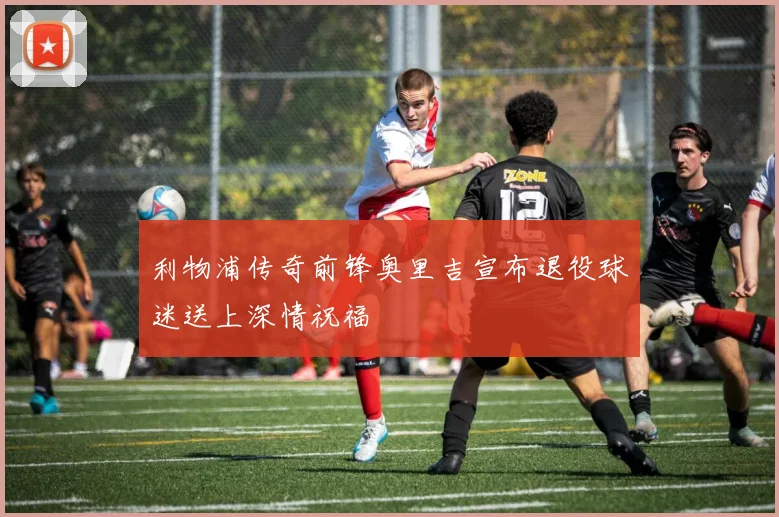 利物浦传奇前锋奥里吉宣布退役球迷送上深情祝福