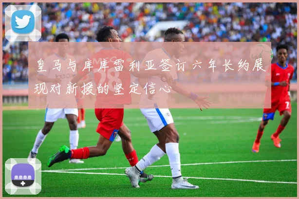 皇马与库库雷利亚签订六年长约展现对新援的坚定信心