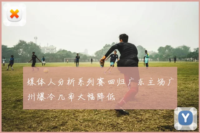 媒体人分析系列赛回归广东主场广州爆冷几率大幅降低
