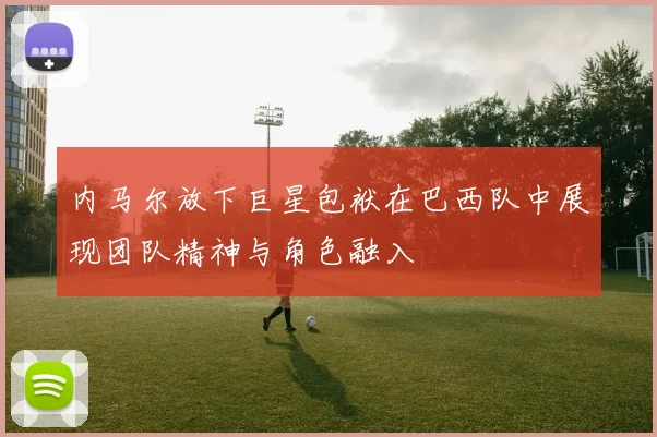 内马尔放下巨星包袱在巴西队中展现团队精神与角色融入