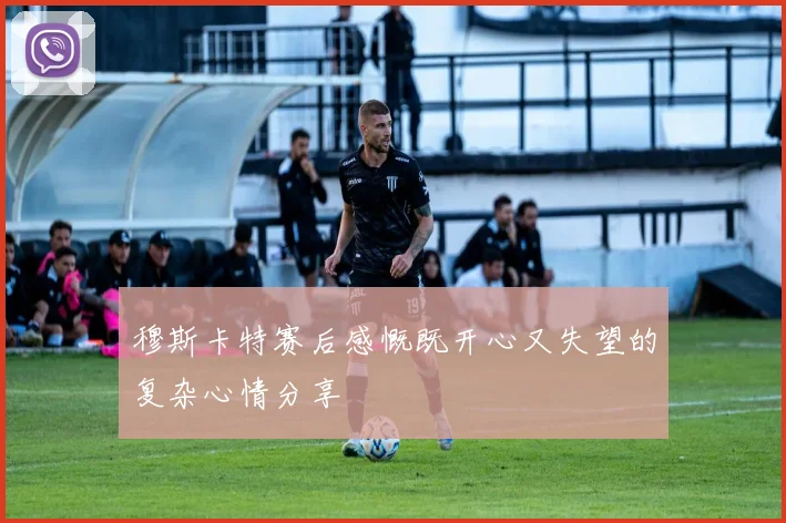穆斯卡特赛后感慨既开心又失望的复杂心情分享