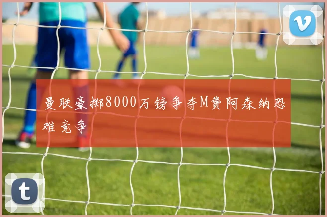 曼联豪掷8000万镑争夺M费阿森纳恐难竞争