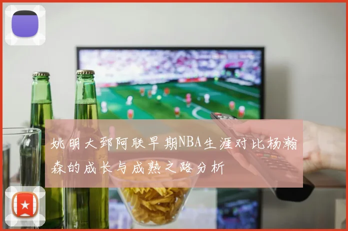 姚明大郅阿联早期NBA生涯对比杨瀚森的成长与成熟之路分析