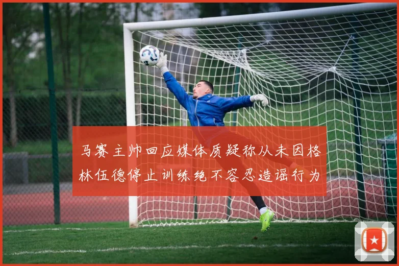 马赛主帅回应媒体质疑称从未因格林伍德停止训练绝不容忍造谣行为