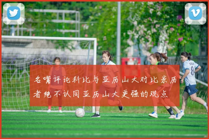 名嘴评论科比与亚历山大对比亲历者绝不认同亚历山大更强的观点