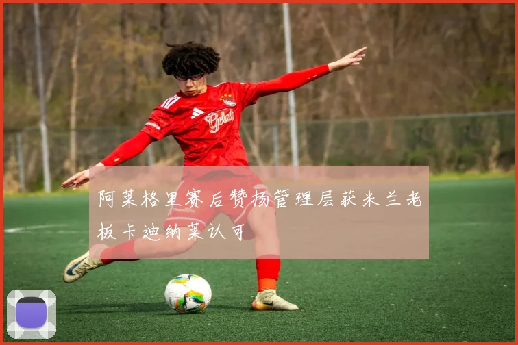 阿莱格里赛后赞扬管理层获米兰老板卡迪纳莱认可