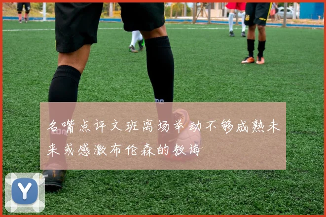 名嘴点评文班离场举动不够成熟未来或感激布伦森的教诲