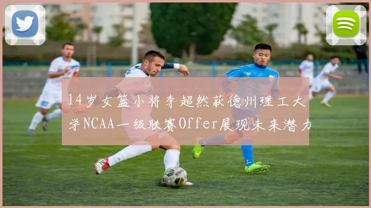 14岁女篮小将李超然获德州理工大学NCAA一级联赛Offer展现未来潜力