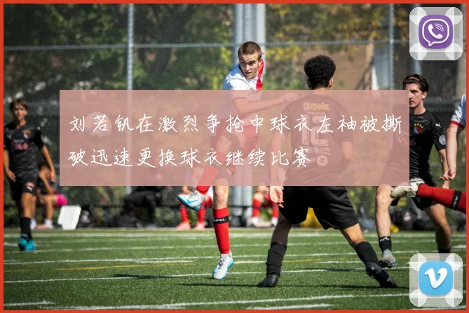 刘若钒在激烈争抢中球衣左袖被撕破迅速更换球衣继续比赛