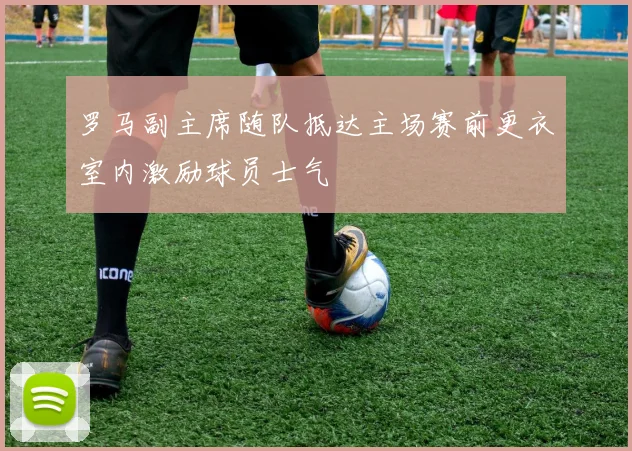 罗马副主席随队抵达主场赛前更衣室内激励球员士气