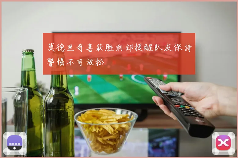 莫德里奇喜获胜利却提醒队友保持警惕不可放松