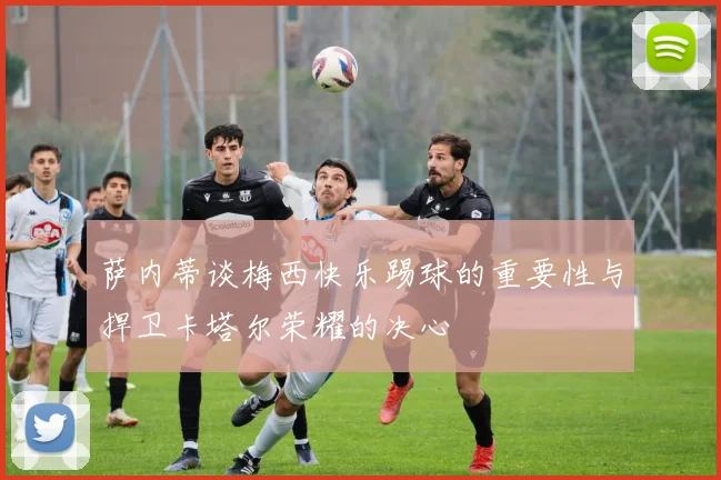 萨内蒂谈梅西快乐踢球的重要性与捍卫卡塔尔荣耀的决心