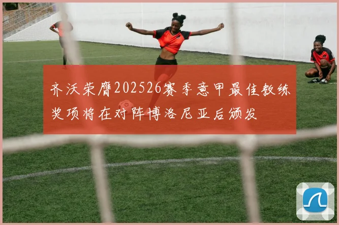 齐沃荣膺202526赛季意甲最佳教练奖项将在对阵博洛尼亚后颁发