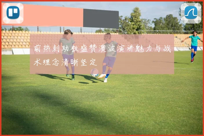 前热刺助教盛赞澳波演讲魅力与战术理念清晰坚定