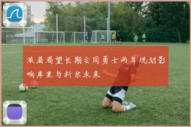 浓眉渴望长期合同勇士两年规划影响库里与科尔未来