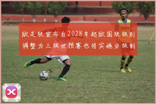 欧足联宣布自2028年起欧国联级别调整为三级世预赛也将实施分级制度